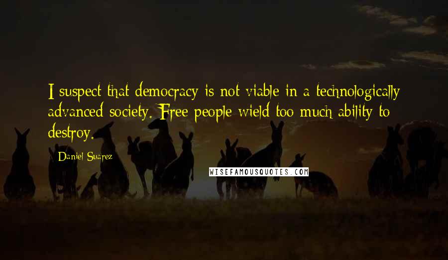 Daniel Suarez Quotes: I suspect that democracy is not viable in a technologically advanced society. Free people wield too much ability to destroy.