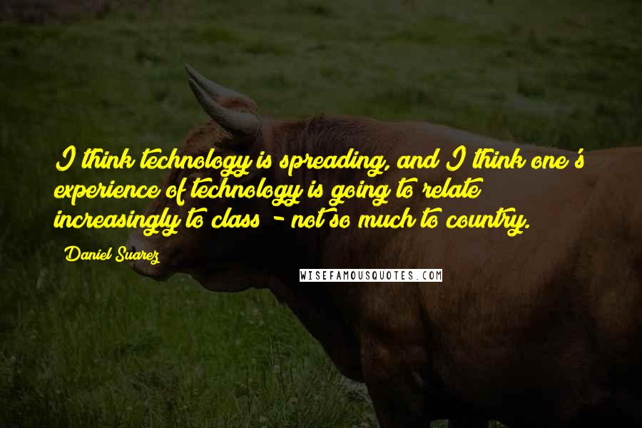 Daniel Suarez Quotes: I think technology is spreading, and I think one's experience of technology is going to relate increasingly to class - not so much to country.