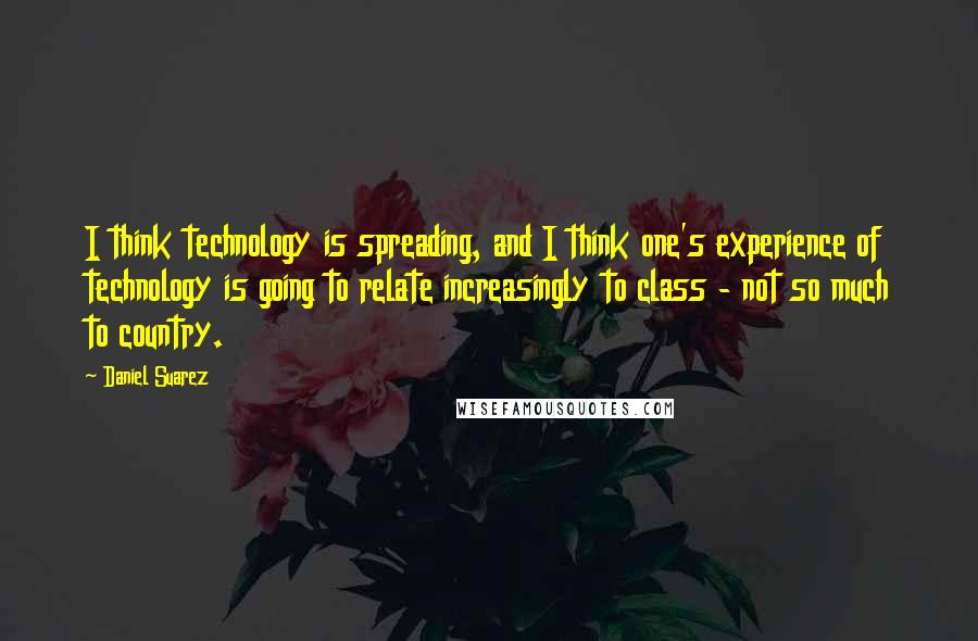 Daniel Suarez Quotes: I think technology is spreading, and I think one's experience of technology is going to relate increasingly to class - not so much to country.