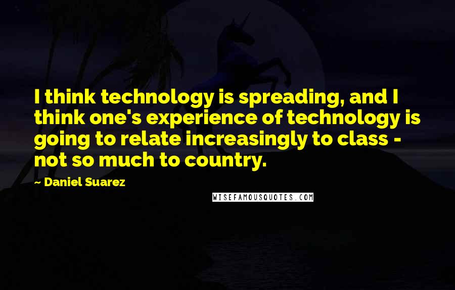 Daniel Suarez Quotes: I think technology is spreading, and I think one's experience of technology is going to relate increasingly to class - not so much to country.