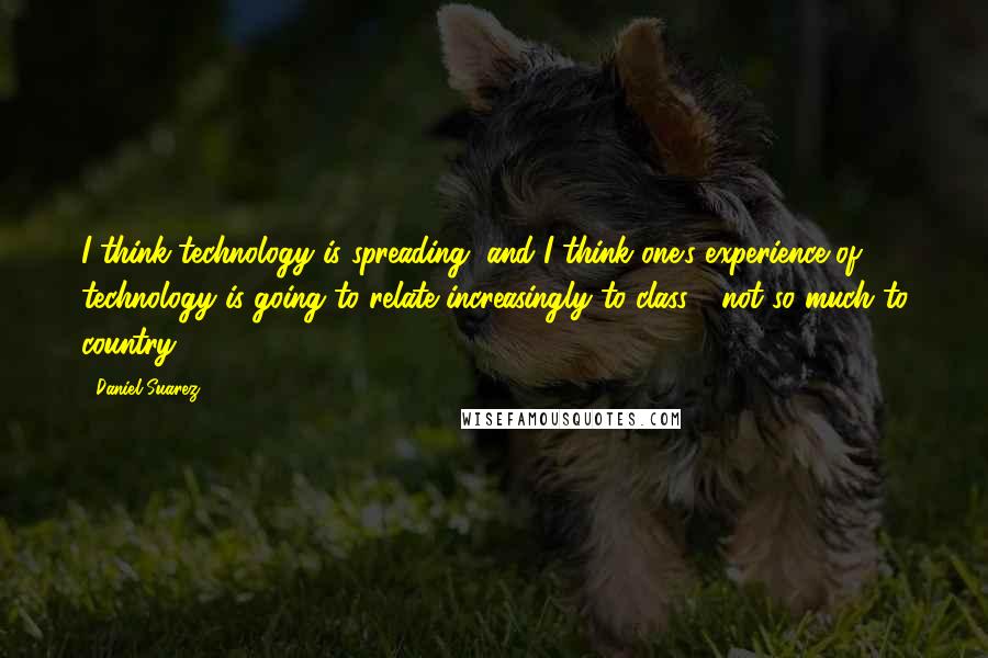 Daniel Suarez Quotes: I think technology is spreading, and I think one's experience of technology is going to relate increasingly to class - not so much to country.