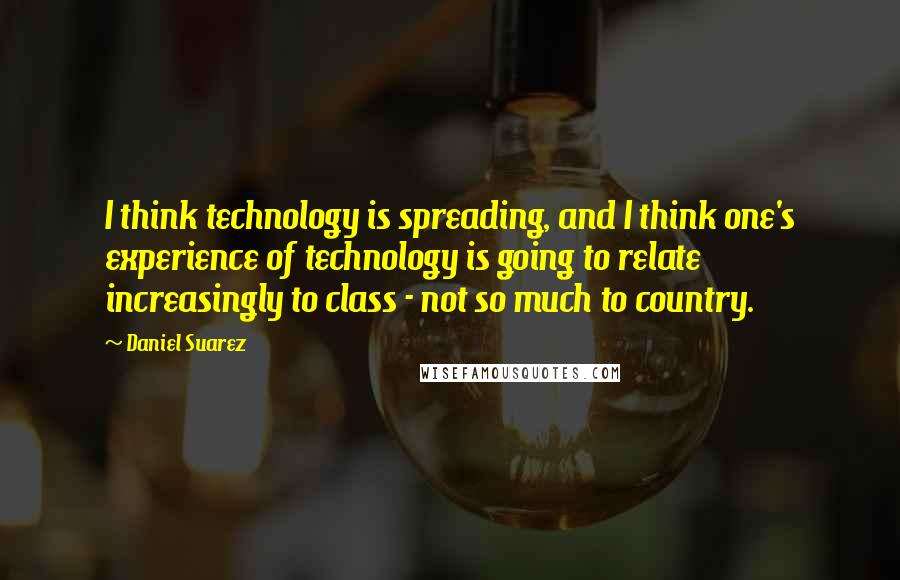 Daniel Suarez Quotes: I think technology is spreading, and I think one's experience of technology is going to relate increasingly to class - not so much to country.