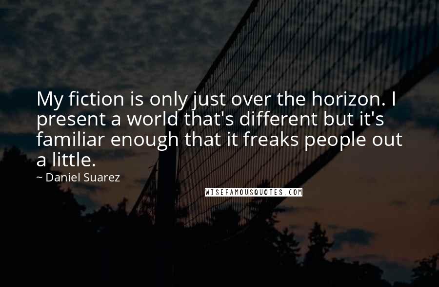 Daniel Suarez Quotes: My fiction is only just over the horizon. I present a world that's different but it's familiar enough that it freaks people out a little.