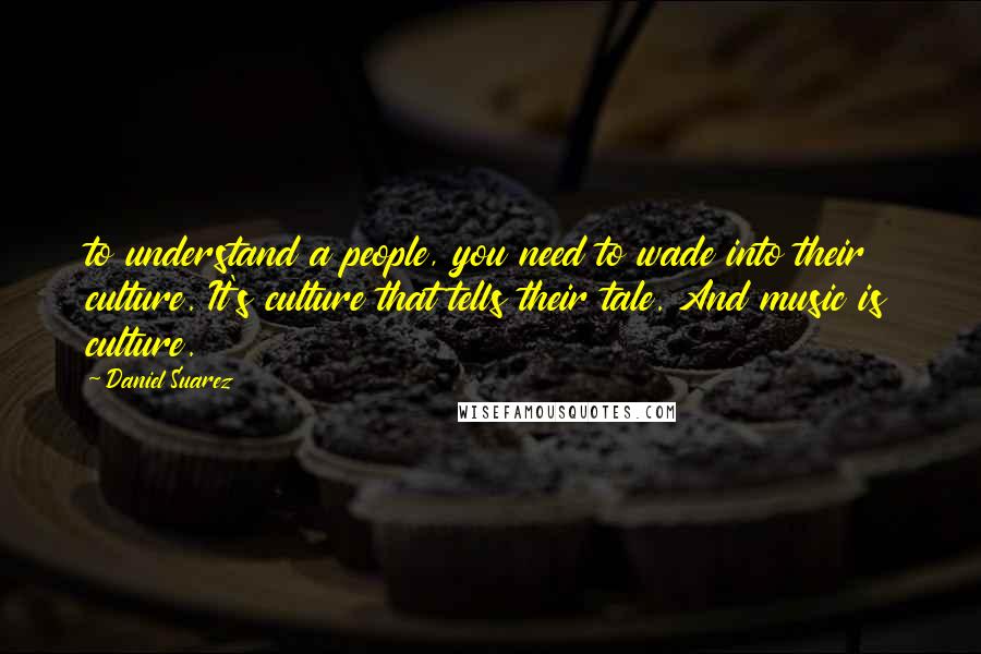 Daniel Suarez Quotes: to understand a people, you need to wade into their culture. It's culture that tells their tale. And music is culture.