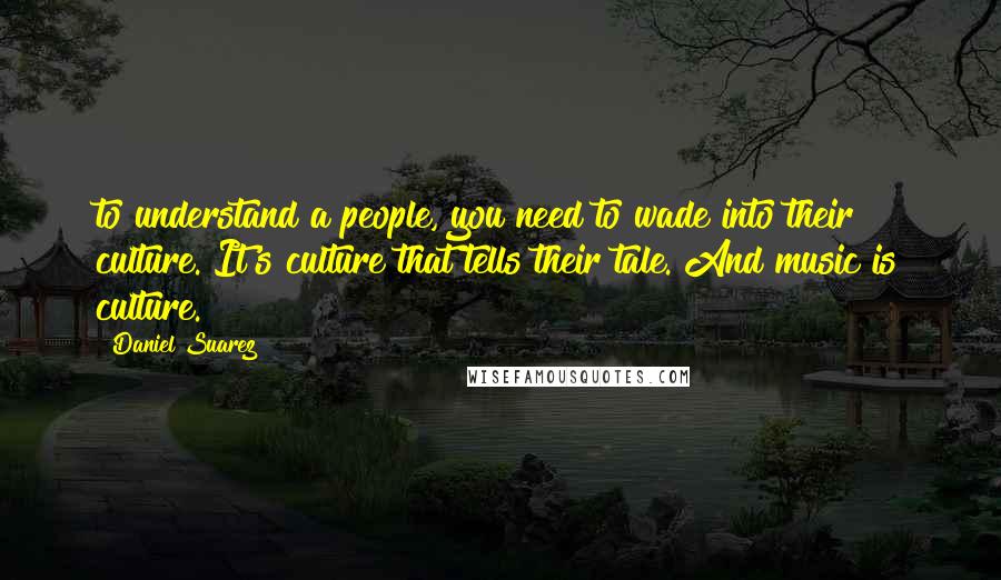 Daniel Suarez Quotes: to understand a people, you need to wade into their culture. It's culture that tells their tale. And music is culture.