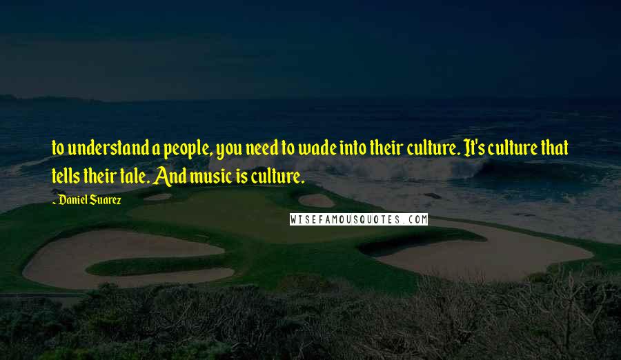 Daniel Suarez Quotes: to understand a people, you need to wade into their culture. It's culture that tells their tale. And music is culture.