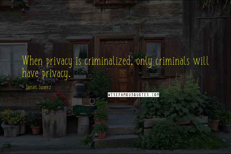 Daniel Suarez Quotes: When privacy is criminalized, only criminals will have privacy.