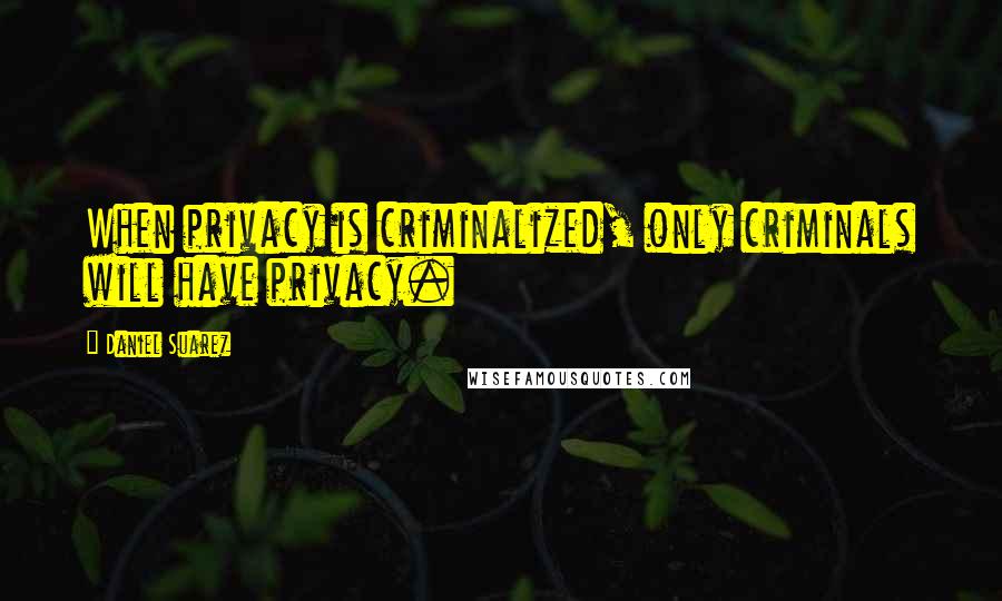 Daniel Suarez Quotes: When privacy is criminalized, only criminals will have privacy.