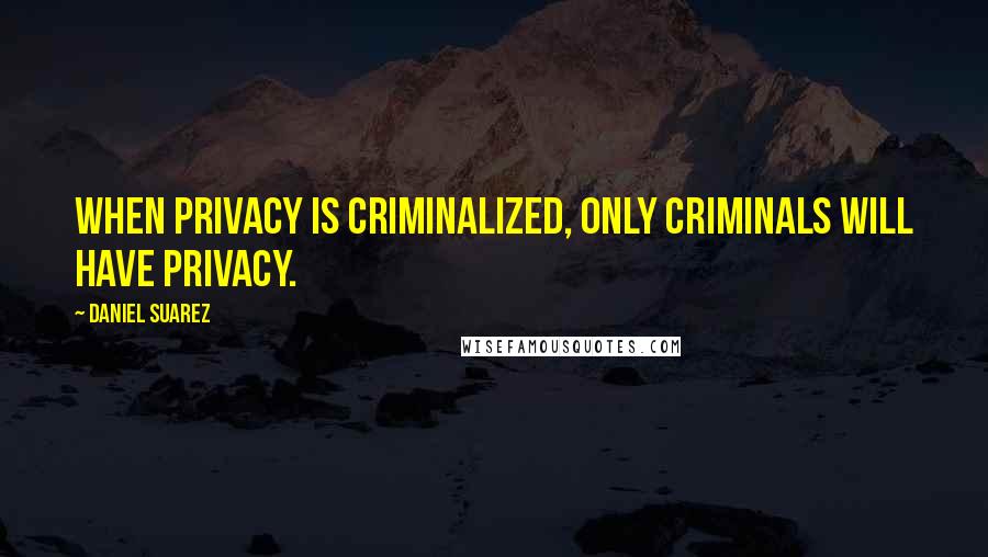 Daniel Suarez Quotes: When privacy is criminalized, only criminals will have privacy.