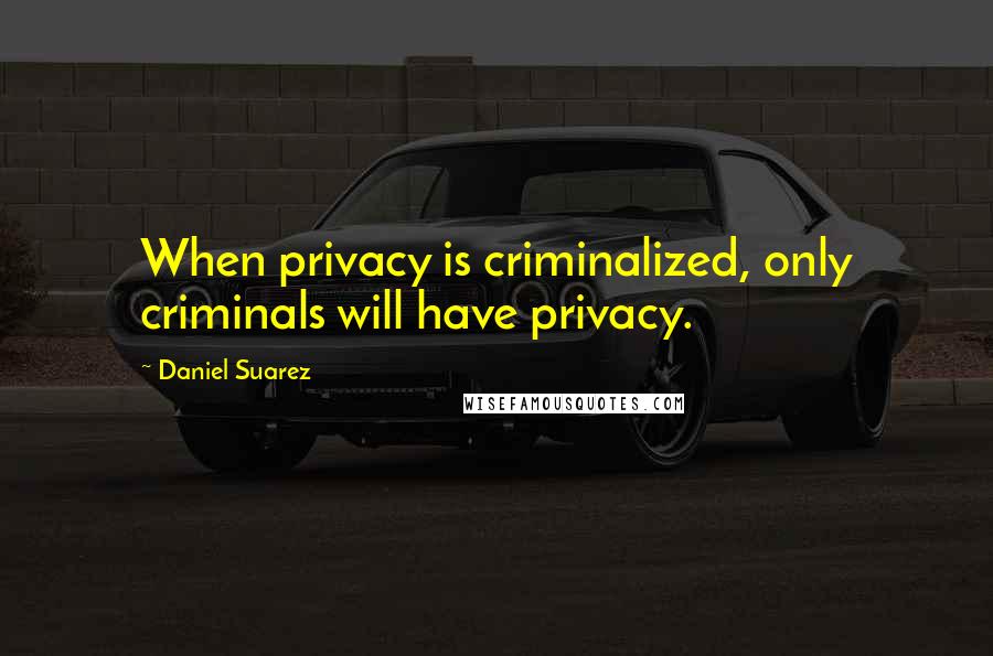 Daniel Suarez Quotes: When privacy is criminalized, only criminals will have privacy.