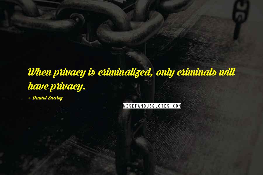 Daniel Suarez Quotes: When privacy is criminalized, only criminals will have privacy.