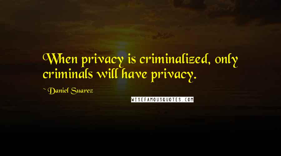 Daniel Suarez Quotes: When privacy is criminalized, only criminals will have privacy.