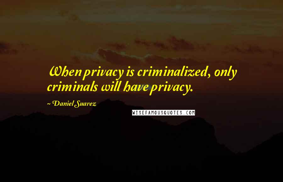 Daniel Suarez Quotes: When privacy is criminalized, only criminals will have privacy.