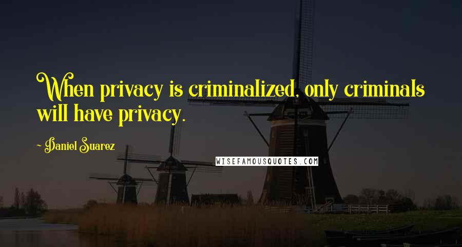 Daniel Suarez Quotes: When privacy is criminalized, only criminals will have privacy.