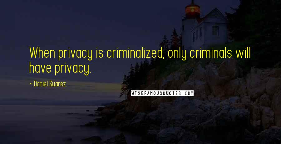 Daniel Suarez Quotes: When privacy is criminalized, only criminals will have privacy.