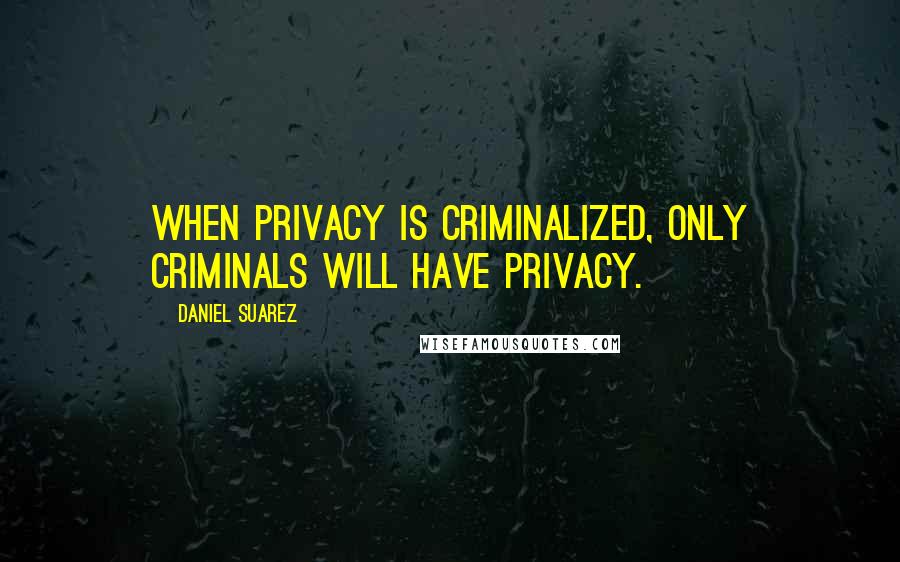 Daniel Suarez Quotes: When privacy is criminalized, only criminals will have privacy.