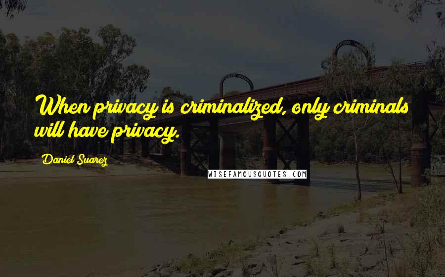 Daniel Suarez Quotes: When privacy is criminalized, only criminals will have privacy.