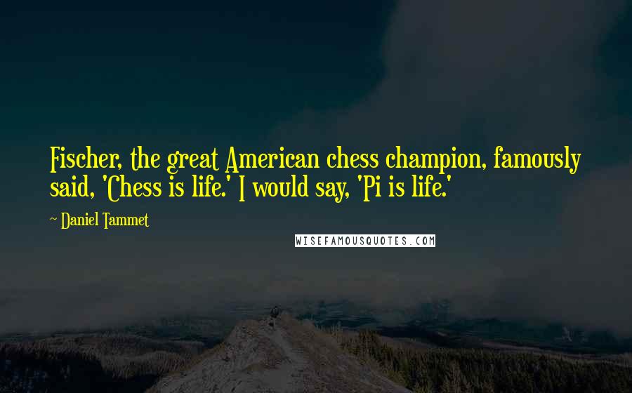 Daniel Tammet Quotes: Fischer, the great American chess champion, famously said, 'Chess is life.' I would say, 'Pi is life.'