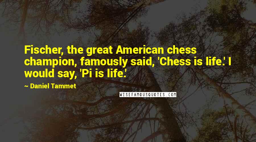 Daniel Tammet Quotes: Fischer, the great American chess champion, famously said, 'Chess is life.' I would say, 'Pi is life.'