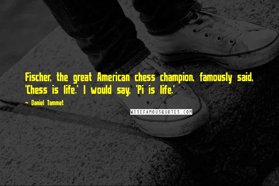 Daniel Tammet Quotes: Fischer, the great American chess champion, famously said, 'Chess is life.' I would say, 'Pi is life.'