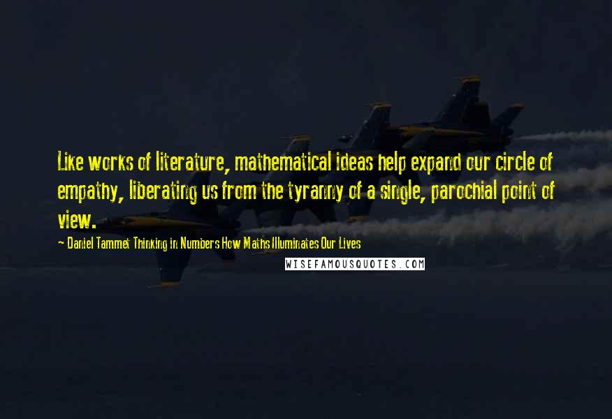 Daniel Tammet Thinking In Numbers How Maths Illuminates Our Lives Quotes: Like works of literature, mathematical ideas help expand our circle of empathy, liberating us from the tyranny of a single, parochial point of view.