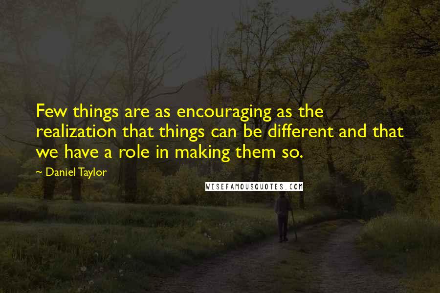 Daniel Taylor Quotes: Few things are as encouraging as the realization that things can be different and that we have a role in making them so.