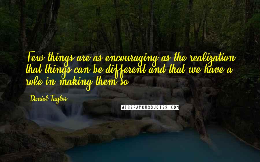 Daniel Taylor Quotes: Few things are as encouraging as the realization that things can be different and that we have a role in making them so.