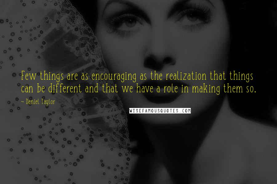 Daniel Taylor Quotes: Few things are as encouraging as the realization that things can be different and that we have a role in making them so.