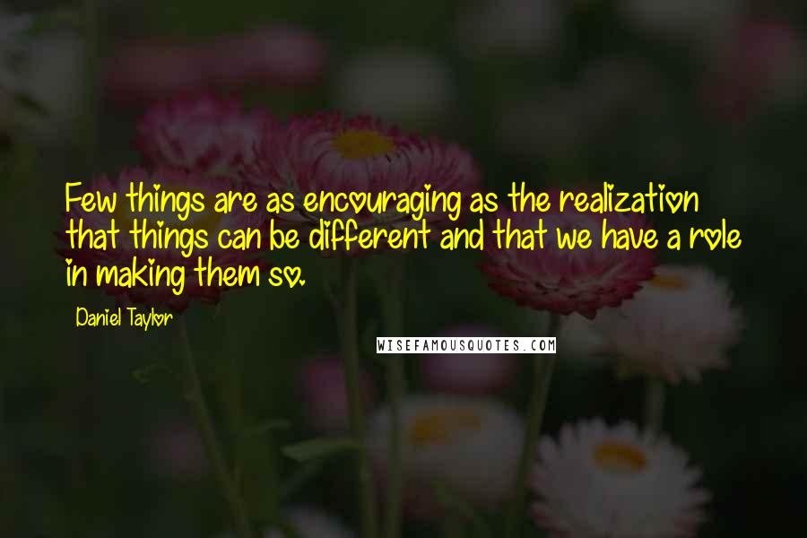 Daniel Taylor Quotes: Few things are as encouraging as the realization that things can be different and that we have a role in making them so.