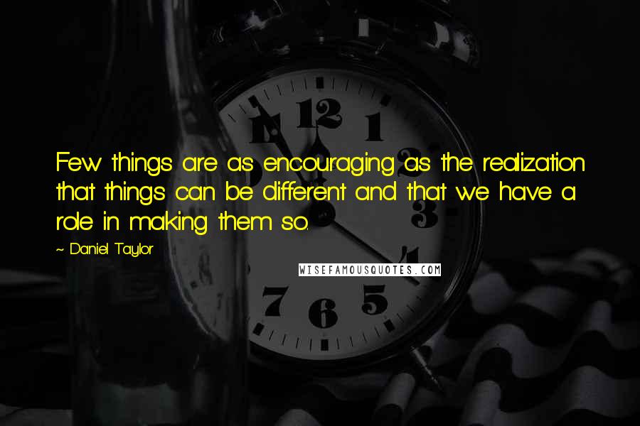 Daniel Taylor Quotes: Few things are as encouraging as the realization that things can be different and that we have a role in making them so.