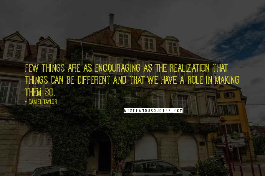 Daniel Taylor Quotes: Few things are as encouraging as the realization that things can be different and that we have a role in making them so.