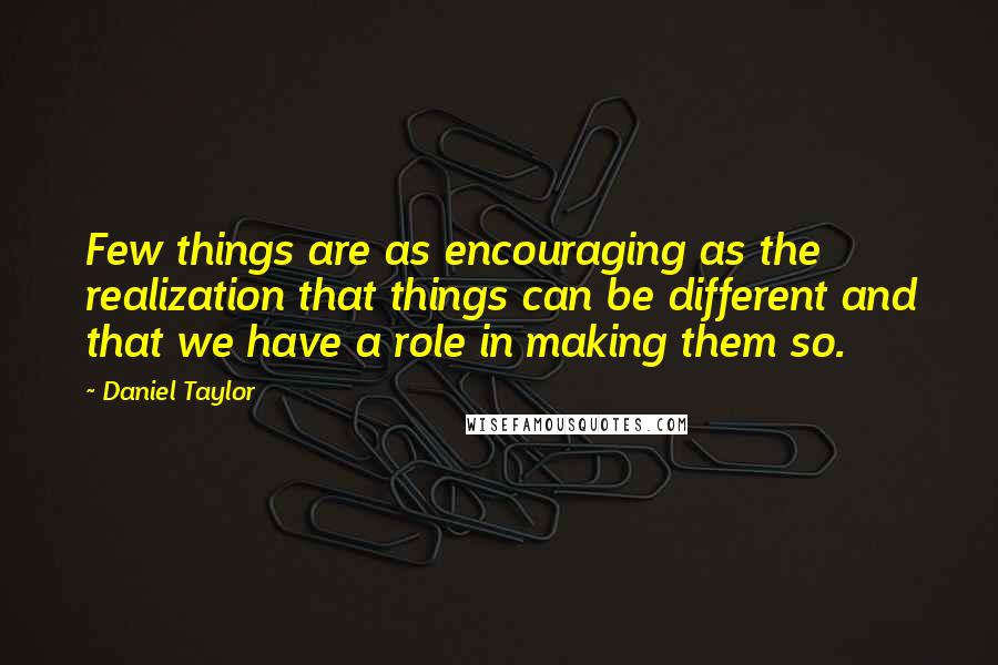 Daniel Taylor Quotes: Few things are as encouraging as the realization that things can be different and that we have a role in making them so.