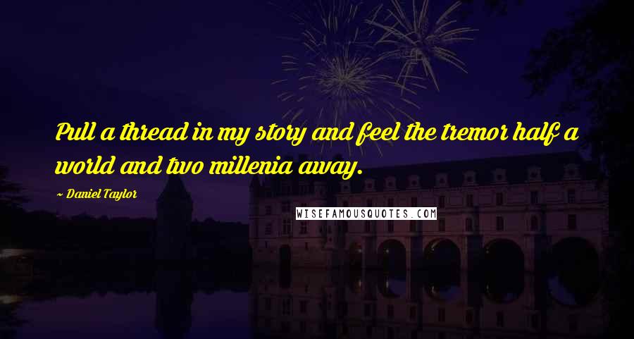 Daniel Taylor Quotes: Pull a thread in my story and feel the tremor half a world and two millenia away.