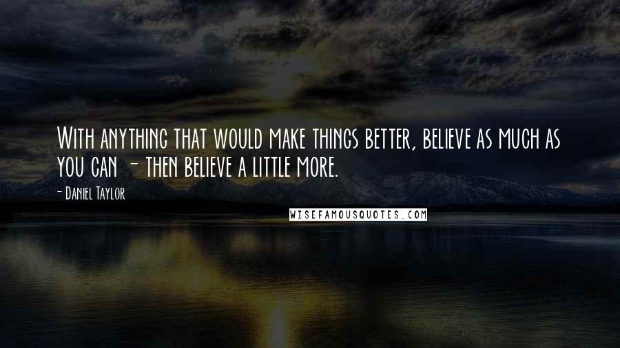 Daniel Taylor Quotes: With anything that would make things better, believe as much as you can - then believe a little more.