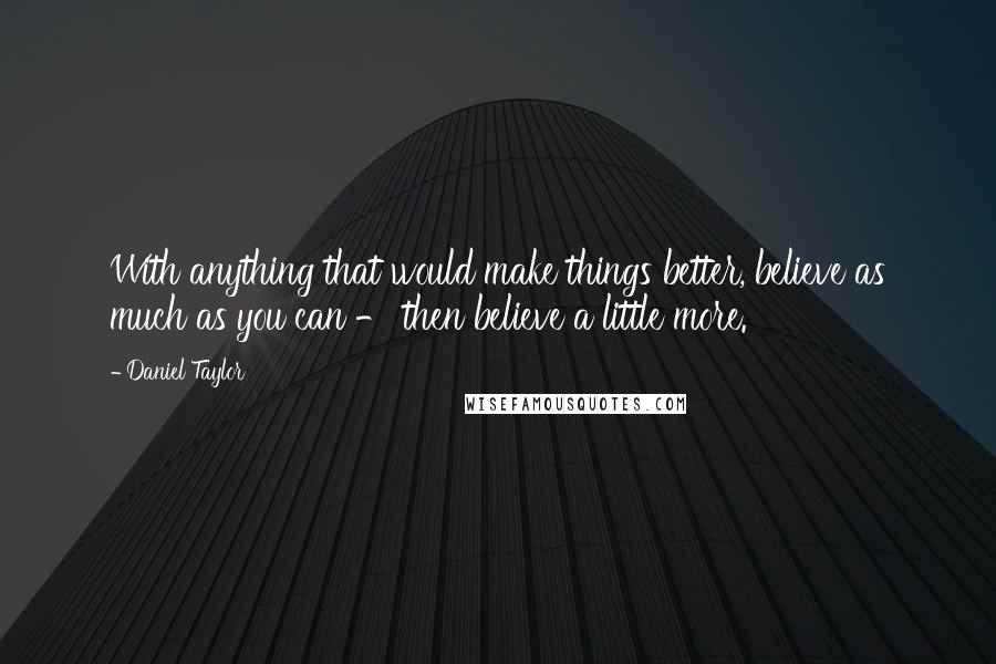 Daniel Taylor Quotes: With anything that would make things better, believe as much as you can - then believe a little more.