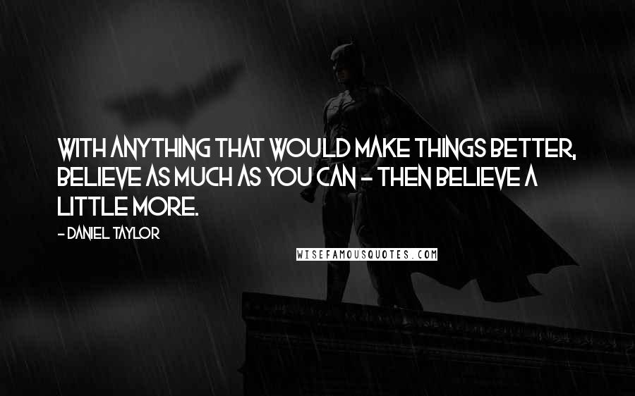Daniel Taylor Quotes: With anything that would make things better, believe as much as you can - then believe a little more.