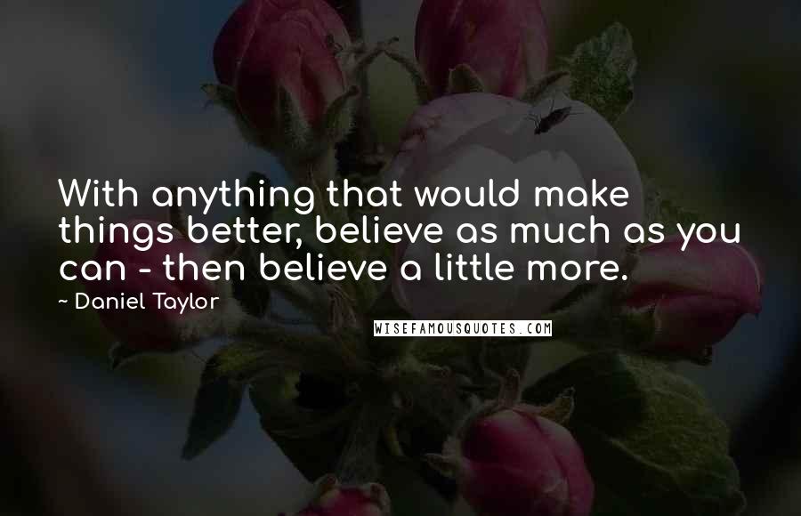 Daniel Taylor Quotes: With anything that would make things better, believe as much as you can - then believe a little more.