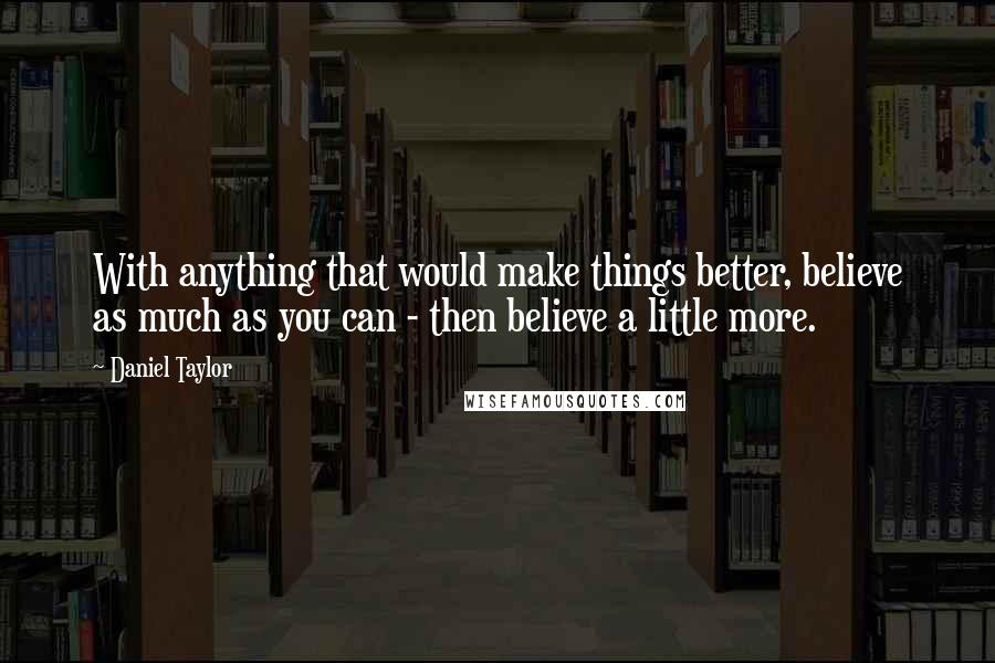 Daniel Taylor Quotes: With anything that would make things better, believe as much as you can - then believe a little more.