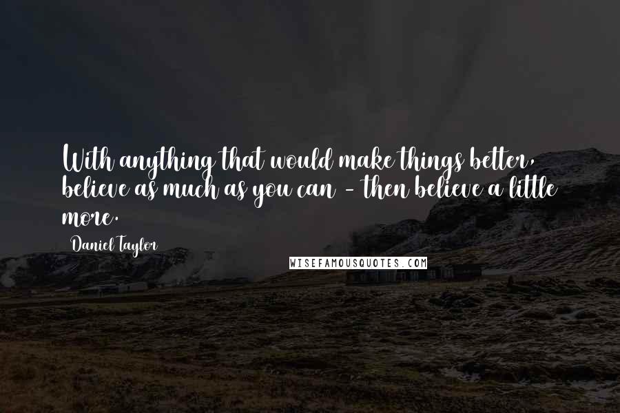Daniel Taylor Quotes: With anything that would make things better, believe as much as you can - then believe a little more.