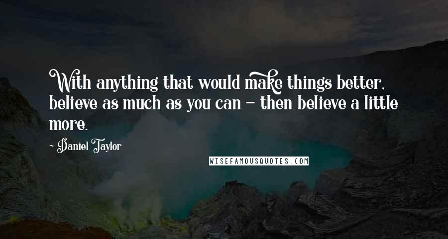 Daniel Taylor Quotes: With anything that would make things better, believe as much as you can - then believe a little more.