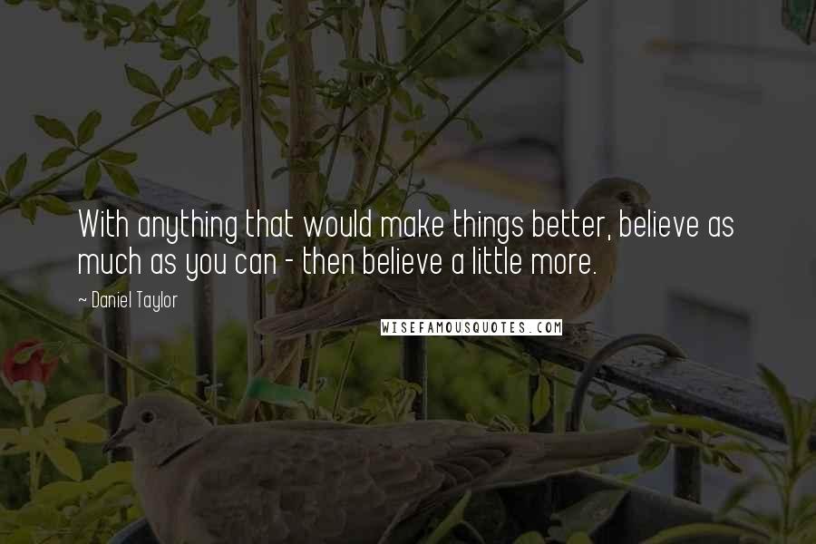 Daniel Taylor Quotes: With anything that would make things better, believe as much as you can - then believe a little more.
