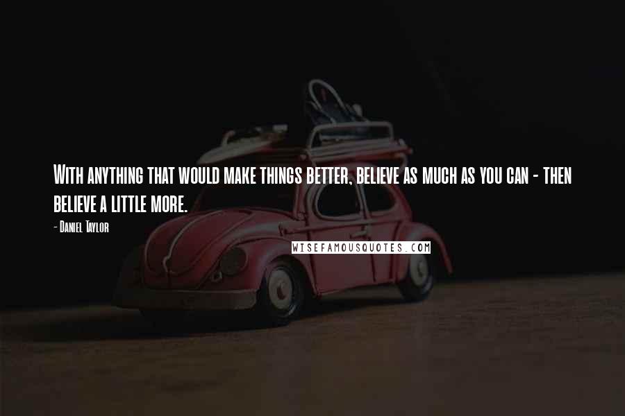 Daniel Taylor Quotes: With anything that would make things better, believe as much as you can - then believe a little more.