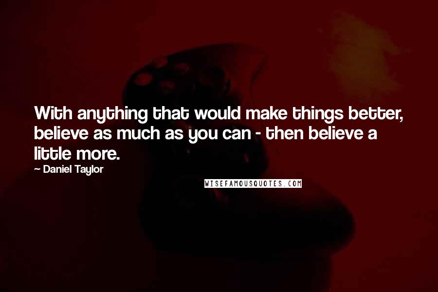 Daniel Taylor Quotes: With anything that would make things better, believe as much as you can - then believe a little more.