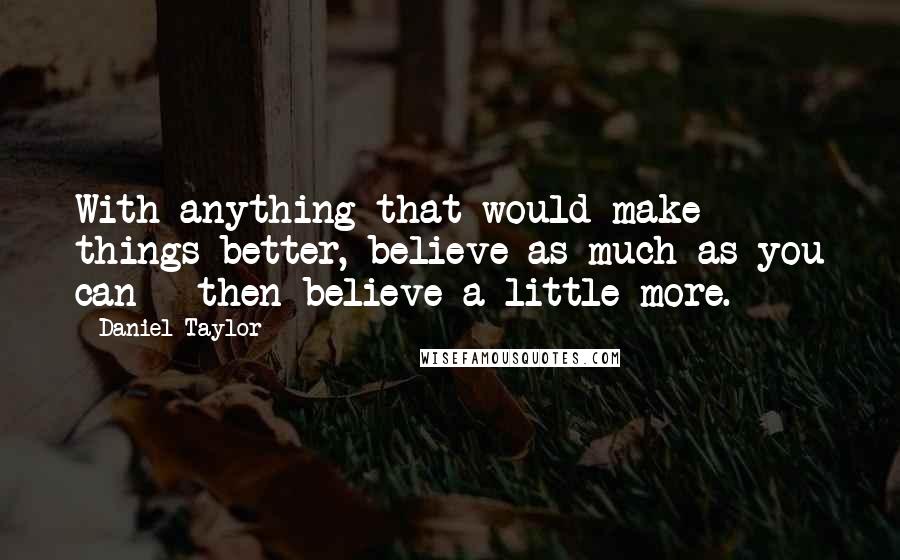 Daniel Taylor Quotes: With anything that would make things better, believe as much as you can - then believe a little more.