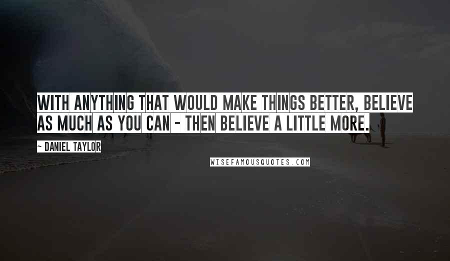 Daniel Taylor Quotes: With anything that would make things better, believe as much as you can - then believe a little more.