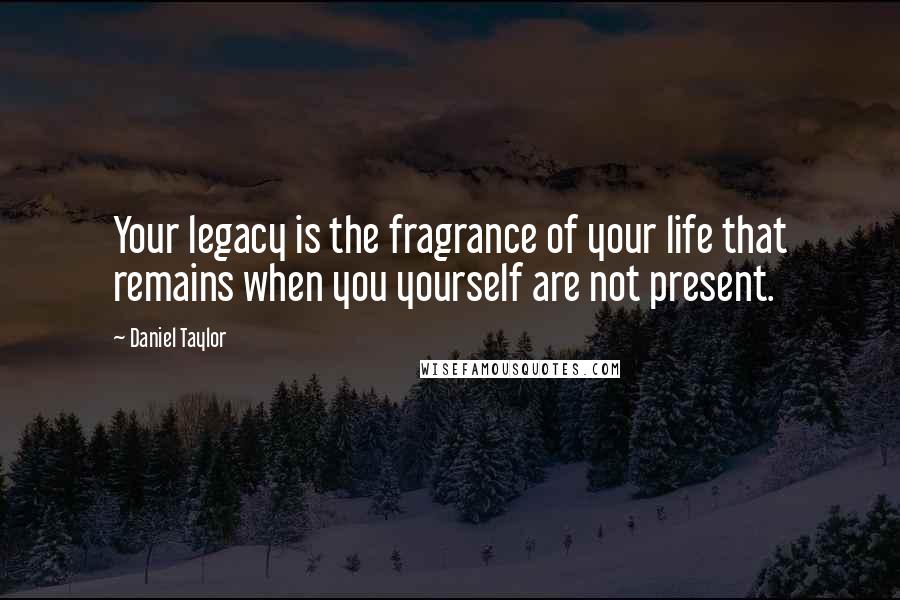 Daniel Taylor Quotes: Your legacy is the fragrance of your life that remains when you yourself are not present.