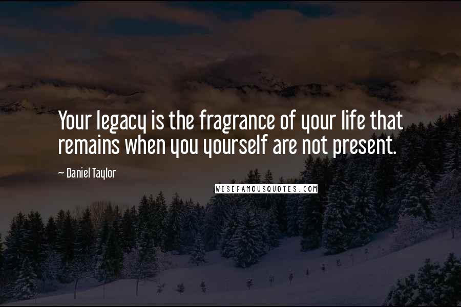 Daniel Taylor Quotes: Your legacy is the fragrance of your life that remains when you yourself are not present.
