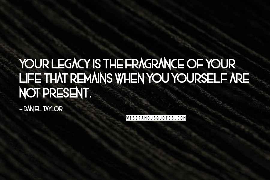 Daniel Taylor Quotes: Your legacy is the fragrance of your life that remains when you yourself are not present.