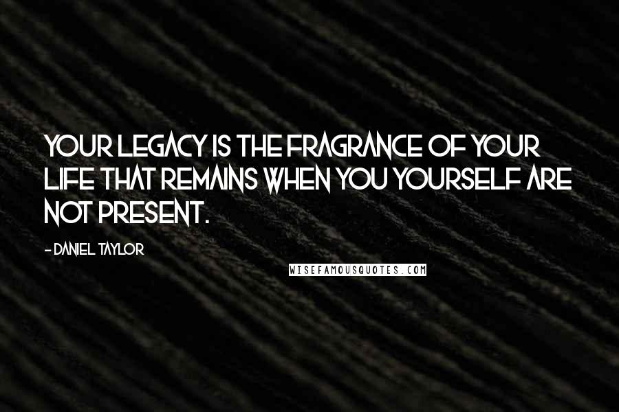 Daniel Taylor Quotes: Your legacy is the fragrance of your life that remains when you yourself are not present.