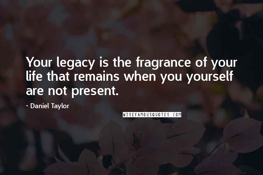 Daniel Taylor Quotes: Your legacy is the fragrance of your life that remains when you yourself are not present.